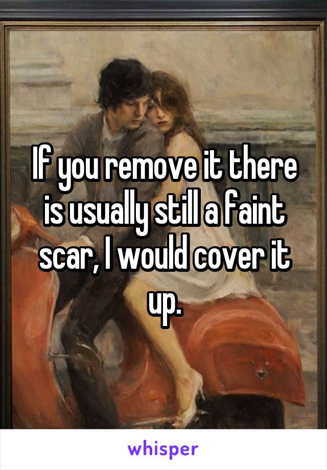 If you remove it there is usually still a faint scar, I would cover it up.