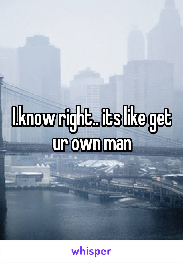 I.know right.. its like get ur own man