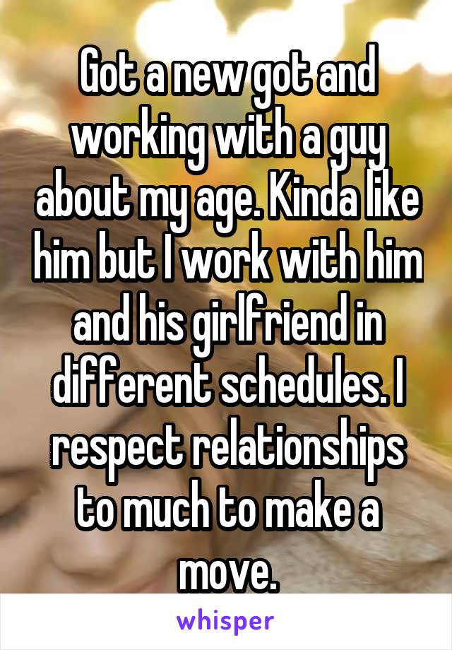Got a new got and working with a guy about my age. Kinda like him but I work with him and his girlfriend in different schedules. I respect relationships to much to make a move.