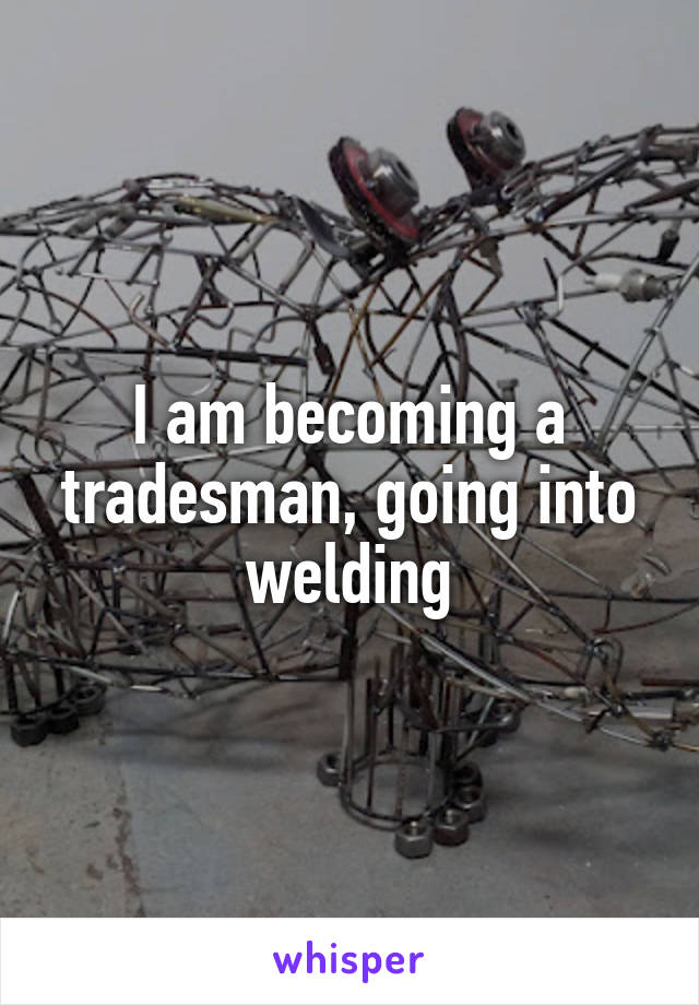 I am becoming a tradesman, going into welding