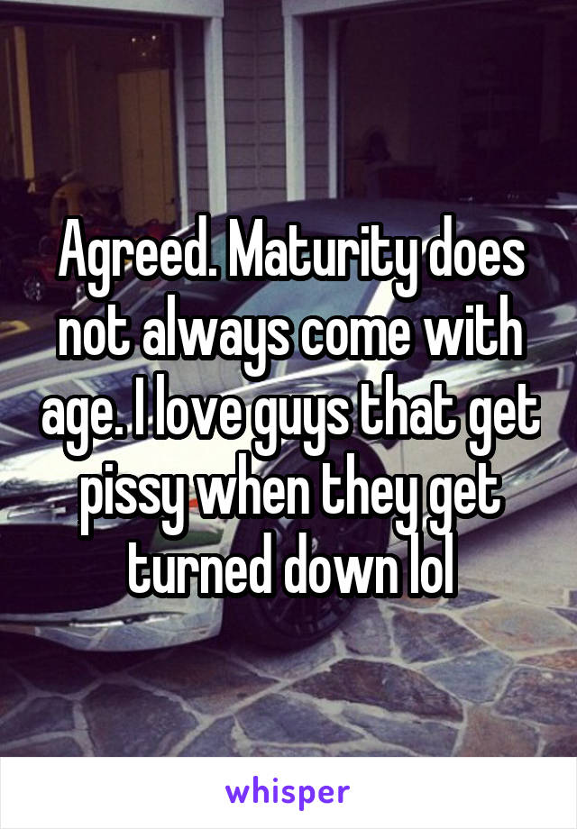 Agreed. Maturity does not always come with age. I love guys that get pissy when they get turned down lol