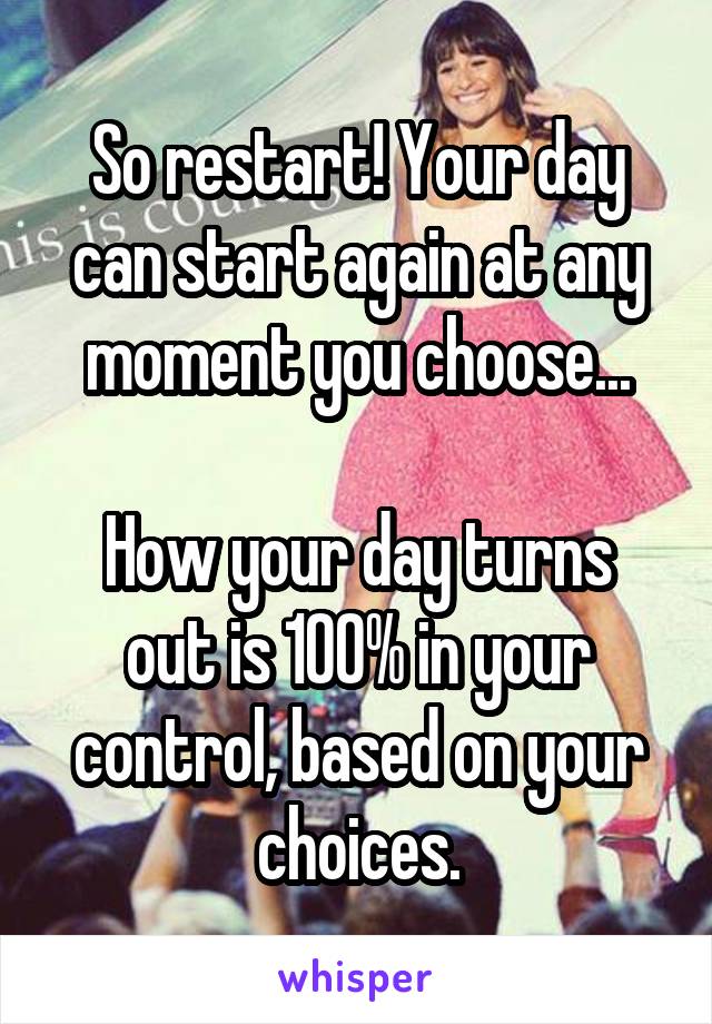 So restart! Your day can start again at any moment you choose...

How your day turns out is 100% in your control, based on your choices.