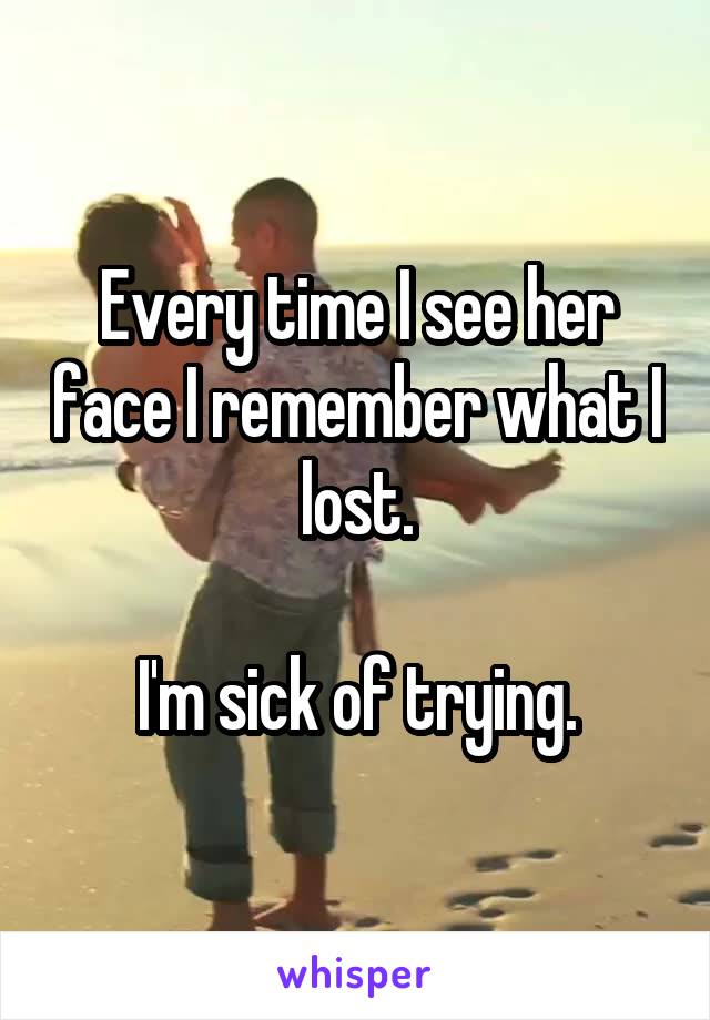 Every time I see her face I remember what I lost.

I'm sick of trying.