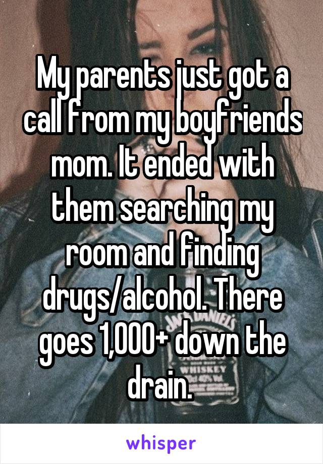 My parents just got a call from my boyfriends mom. It ended with them searching my room and finding drugs/alcohol. There goes 1,000+ down the drain. 