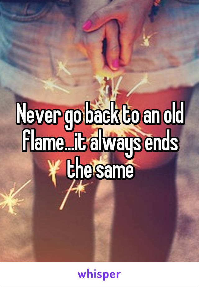 Never go back to an old flame...it always ends the same