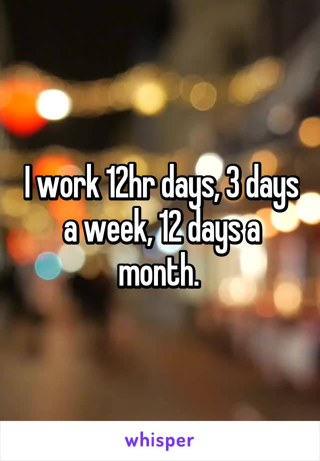 I work 12hr days, 3 days a week, 12 days a month. 