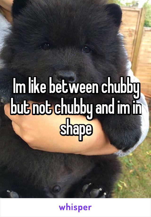 Im like between chubby but not chubby and im in shape