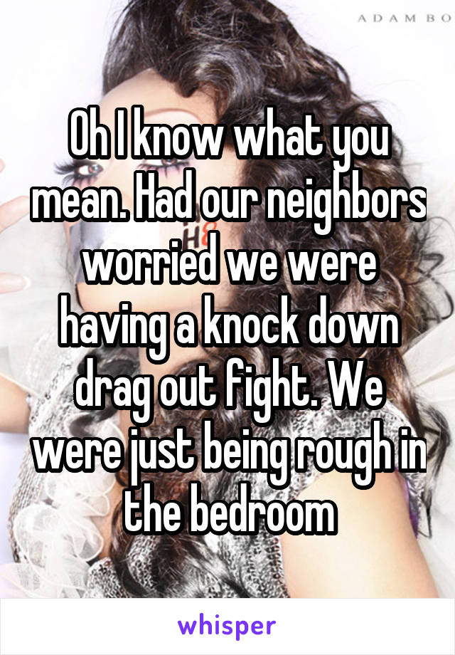 Oh I know what you mean. Had our neighbors worried we were having a knock down drag out fight. We were just being rough in the bedroom