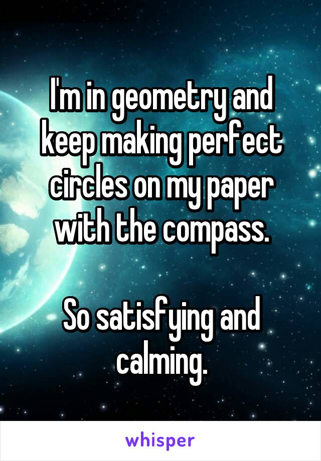 I'm in geometry and keep making perfect circles on my paper with the compass.

So satisfying and calming.