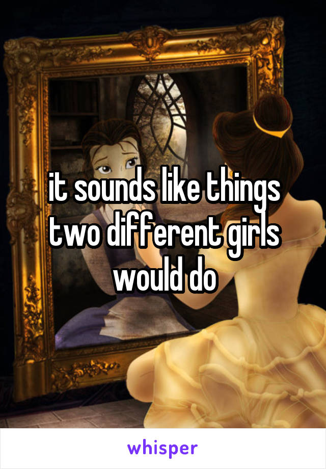 it sounds like things two different girls would do