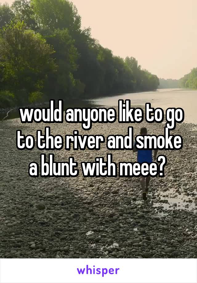  would anyone like to go to the river and smoke a blunt with meee? 