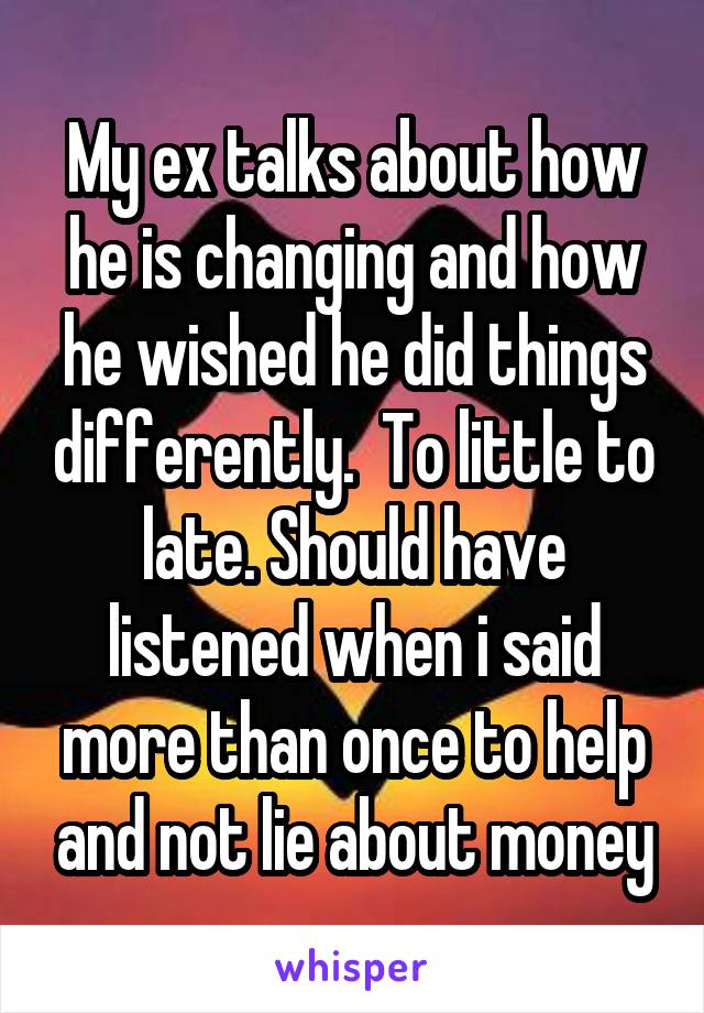 My ex talks about how he is changing and how he wished he did things differently.  To little to late. Should have listened when i said more than once to help and not lie about money