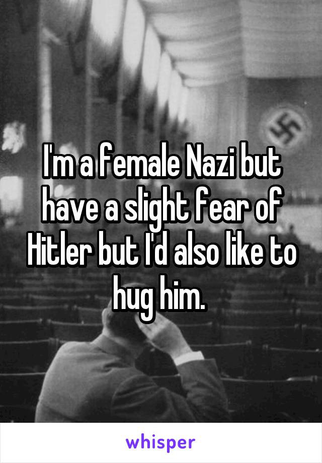 I'm a female Nazi but have a slight fear of Hitler but I'd also like to hug him. 