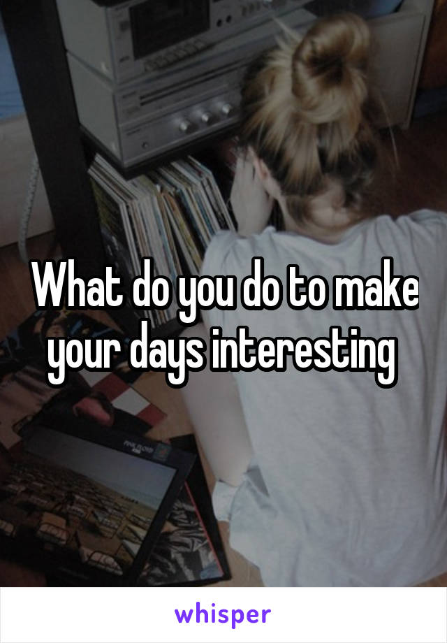 What do you do to make your days interesting 