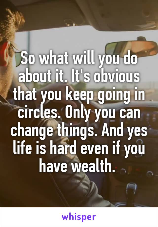 So what will you do about it. It's obvious that you keep going in circles. Only you can change things. And yes life is hard even if you have wealth. 