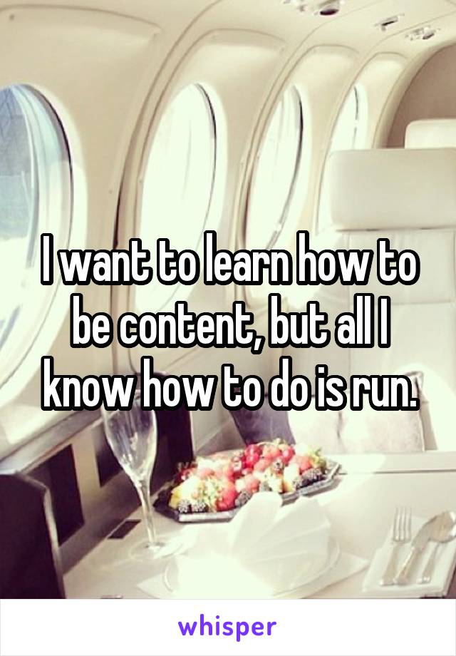 I want to learn how to be content, but all I know how to do is run.