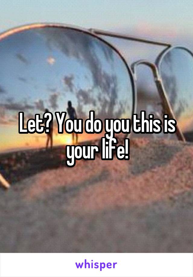 Let? You do you this is your life!