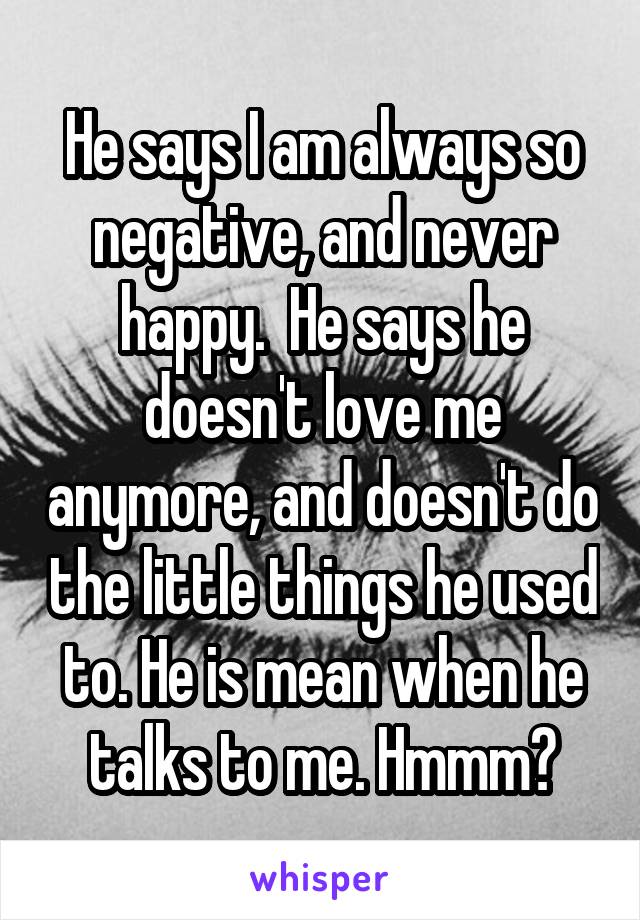 He says I am always so negative, and never happy.  He says he doesn't love me anymore, and doesn't do the little things he used to. He is mean when he talks to me. Hmmm?