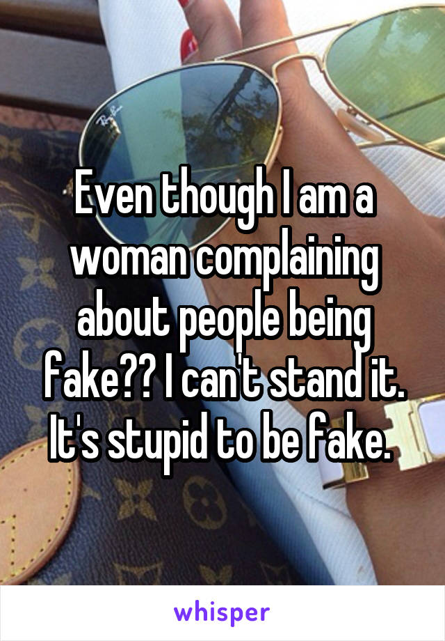 Even though I am a woman complaining about people being fake?? I can't stand it. It's stupid to be fake. 
