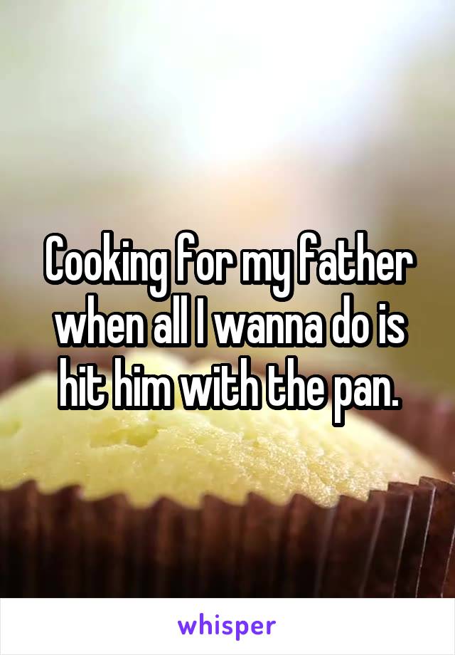 Cooking for my father when all I wanna do is hit him with the pan.