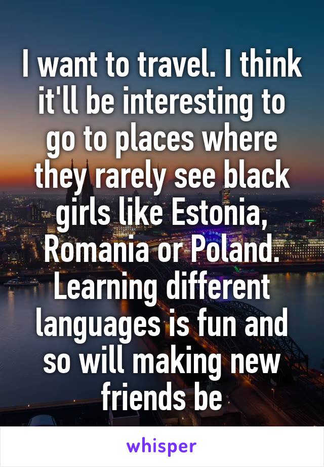 I want to travel. I think it'll be interesting to go to places where they rarely see black girls like Estonia, Romania or Poland. Learning different languages is fun and so will making new friends be