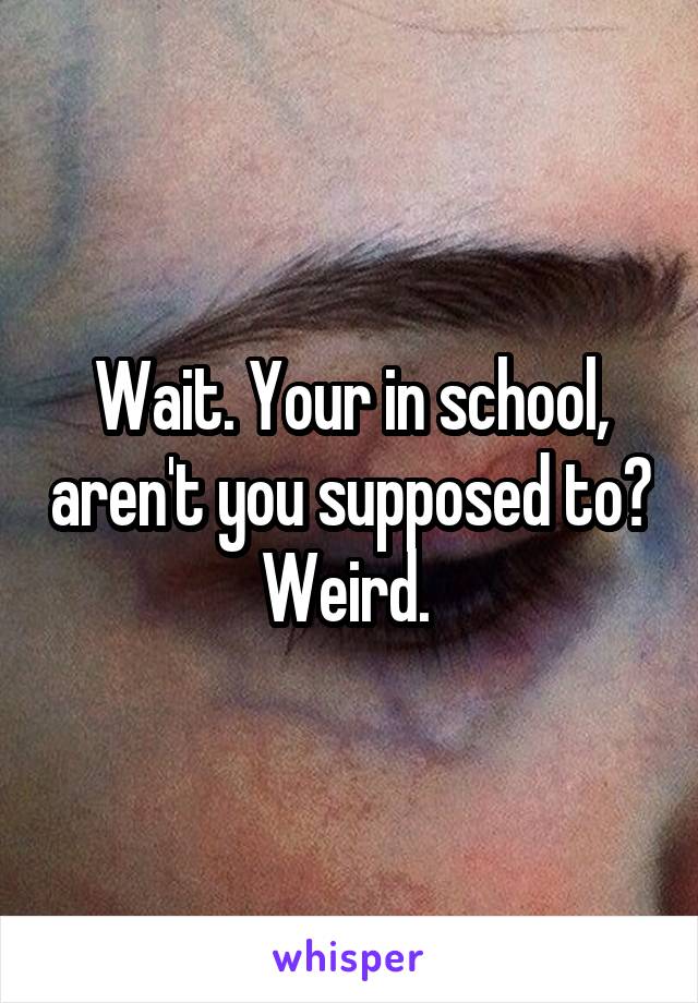 Wait. Your in school, aren't you supposed to? Weird. 