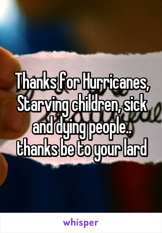 Thanks for Hurricanes, Starving children, sick and dying people.. thanks be to your lard