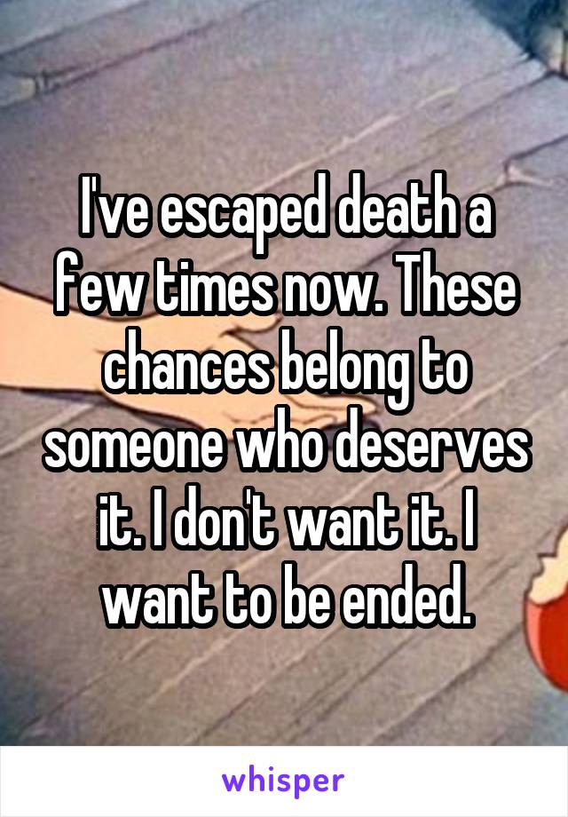 I've escaped death a few times now. These chances belong to someone who deserves it. I don't want it. I want to be ended.