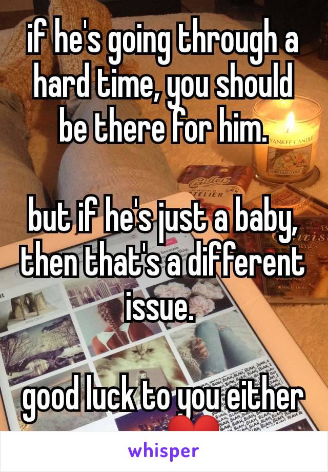 if he's going through a hard time, you should be there for him.

but if he's just a baby, then that's a different issue. 

good luck to you either way ❤️
