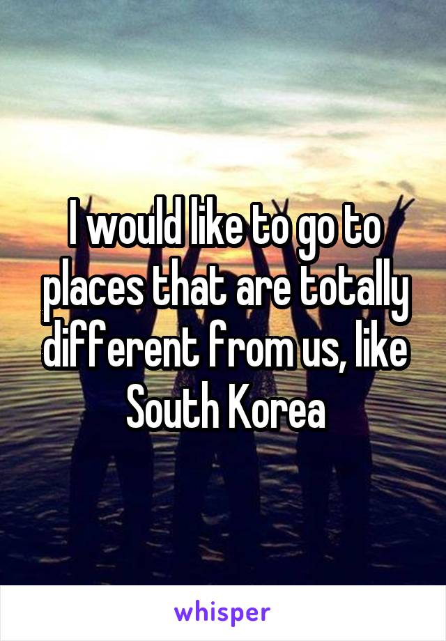 I would like to go to places that are totally different from us, like South Korea
