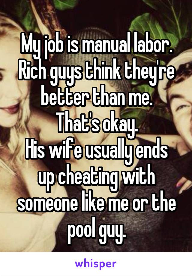My job is manual labor.
Rich guys think they're better than me.
That's okay.
His wife usually ends up cheating with someone like me or the pool guy.