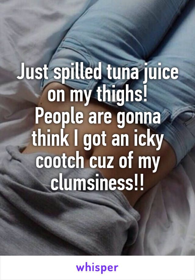 Just spilled tuna juice on my thighs!
People are gonna think I got an icky cootch cuz of my clumsiness!!
