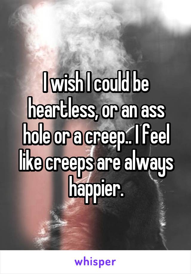 I wish I could be heartless, or an ass hole or a creep.. I feel like creeps are always happier.
