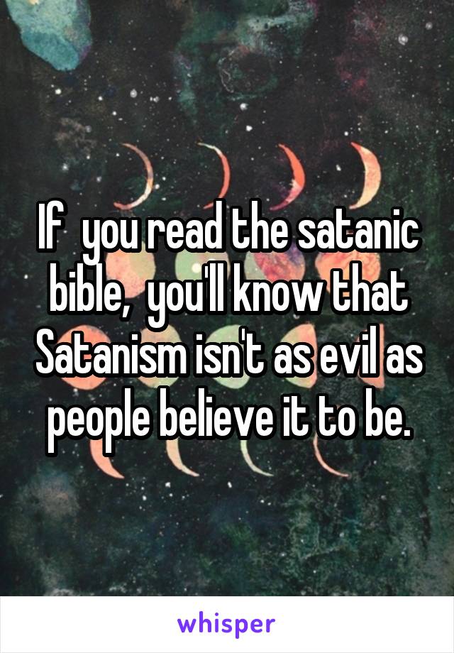 If  you read the satanic bible,  you'll know that Satanism isn't as evil as people believe it to be.