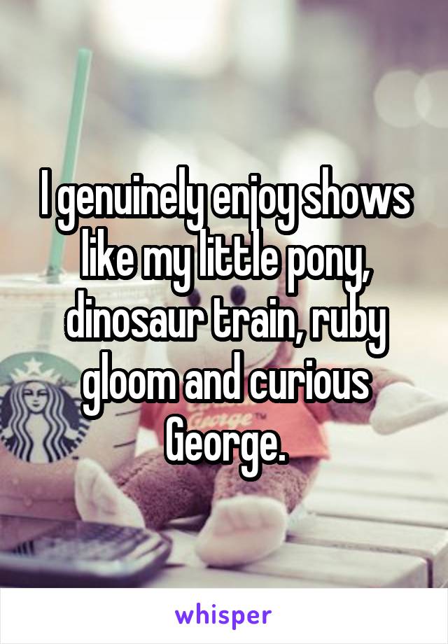 I genuinely enjoy shows like my little pony, dinosaur train, ruby gloom and curious George.
