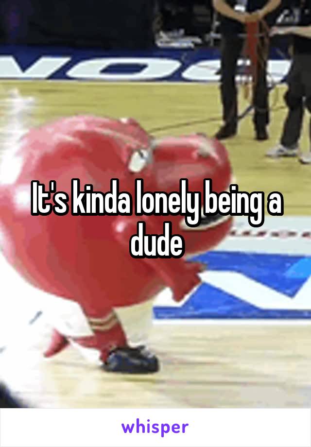 It's kinda lonely being a dude