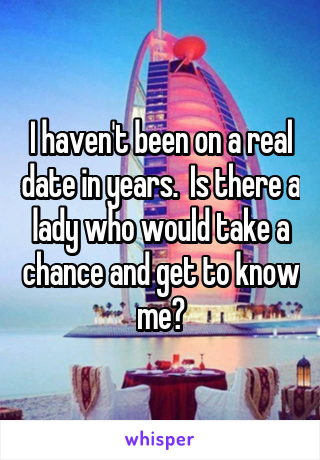 I haven't been on a real date in years.  Is there a lady who would take a chance and get to know me?