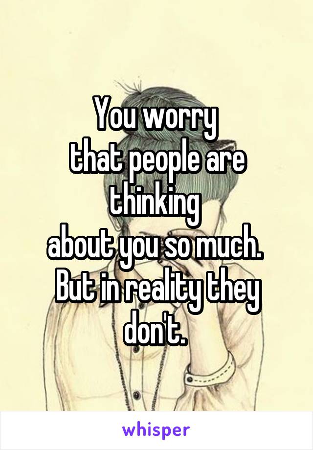 You worry 
that people are thinking 
about you so much. 
But in reality they don't. 