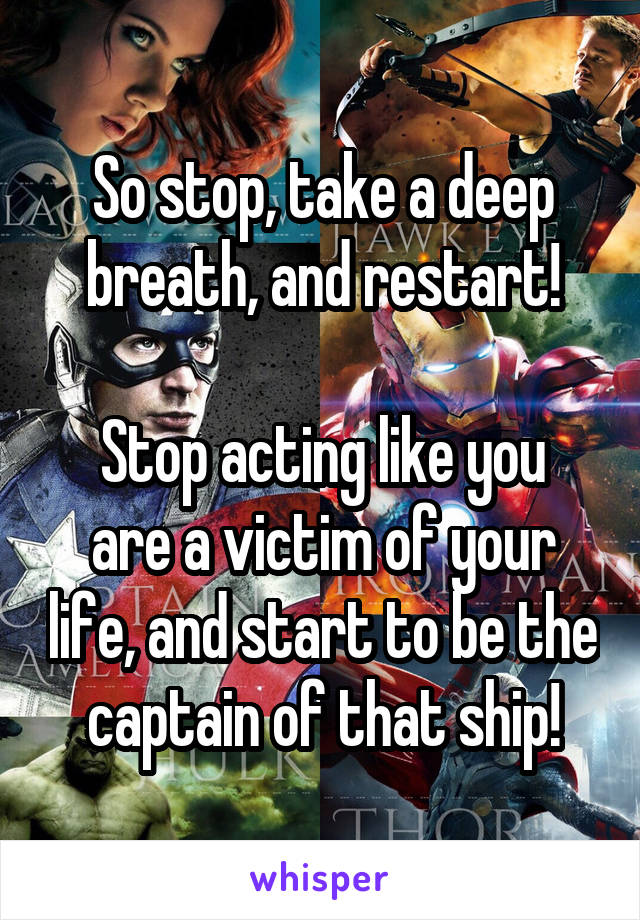 So stop, take a deep breath, and restart!

Stop acting like you are a victim of your life, and start to be the captain of that ship!