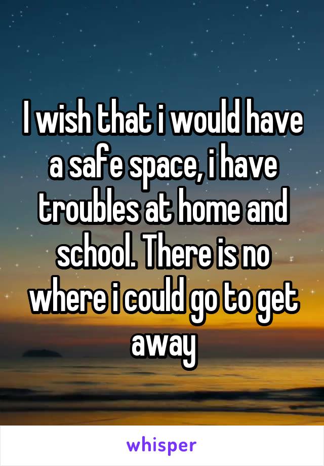 I wish that i would have a safe space, i have troubles at home and school. There is no where i could go to get away