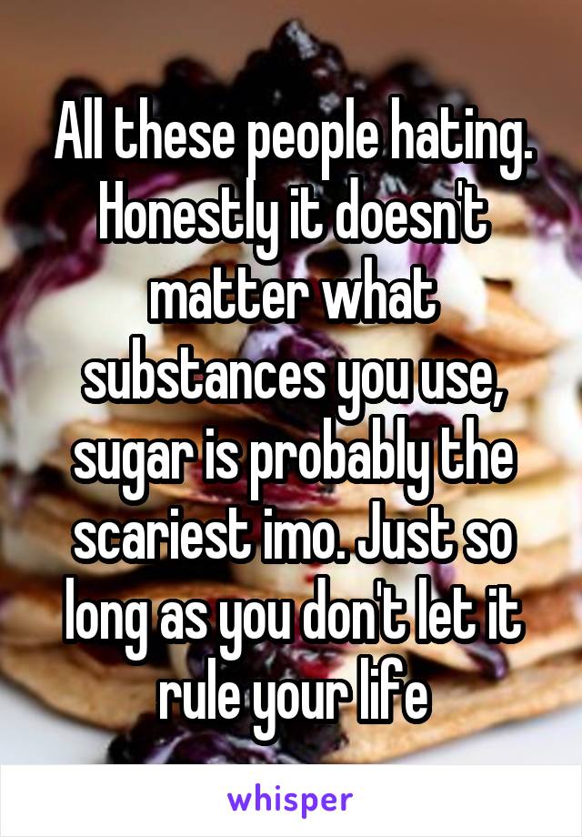All these people hating. Honestly it doesn't matter what substances you use, sugar is probably the scariest imo. Just so long as you don't let it rule your life