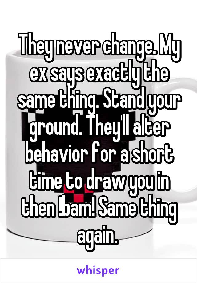 They never change. My ex says exactly the same thing. Stand your ground. They'll alter behavior for a short time to draw you in then !bam! Same thing again. 