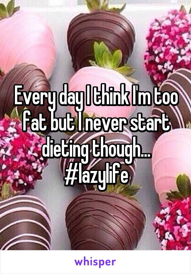 Every day I think I'm too fat but I never start dieting though...
#lazylife