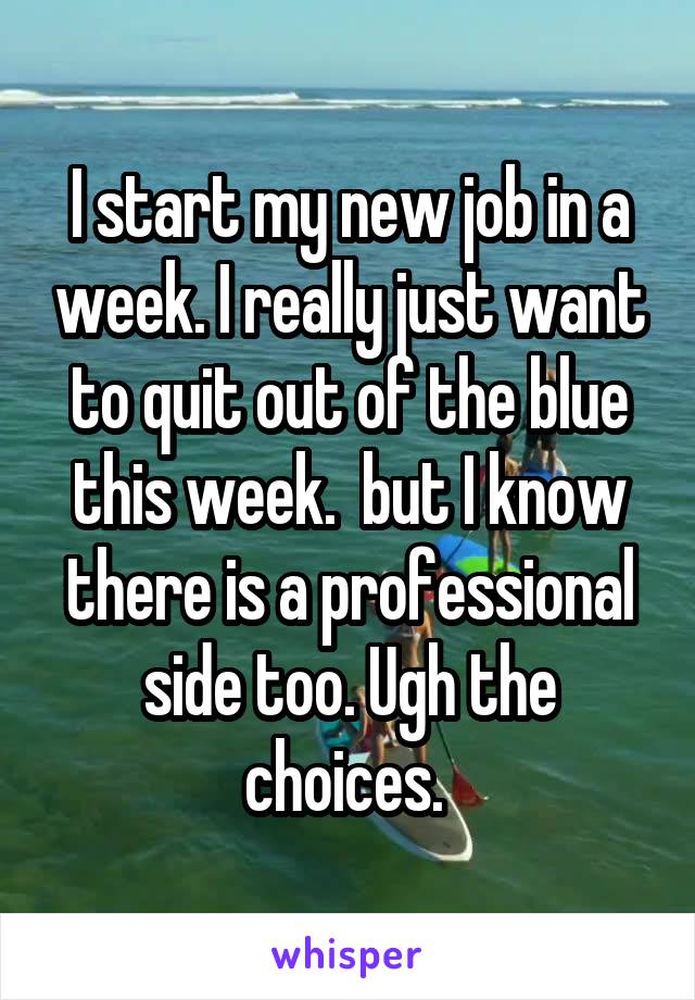 I start my new job in a week. I really just want to quit out of the blue this week.  but I know there is a professional side too. Ugh the choices. 