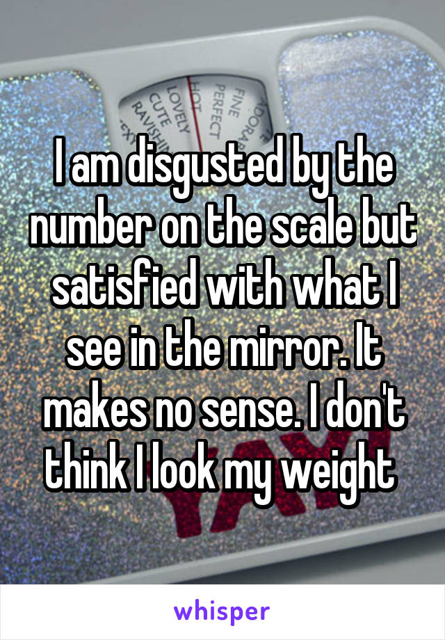 I am disgusted by the number on the scale but satisfied with what I see in the mirror. It makes no sense. I don't think I look my weight 