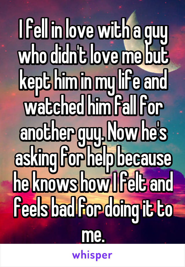 I fell in love with a guy who didn't love me but kept him in my life and watched him fall for another guy. Now he's asking for help because he knows how I felt and feels bad for doing it to me.