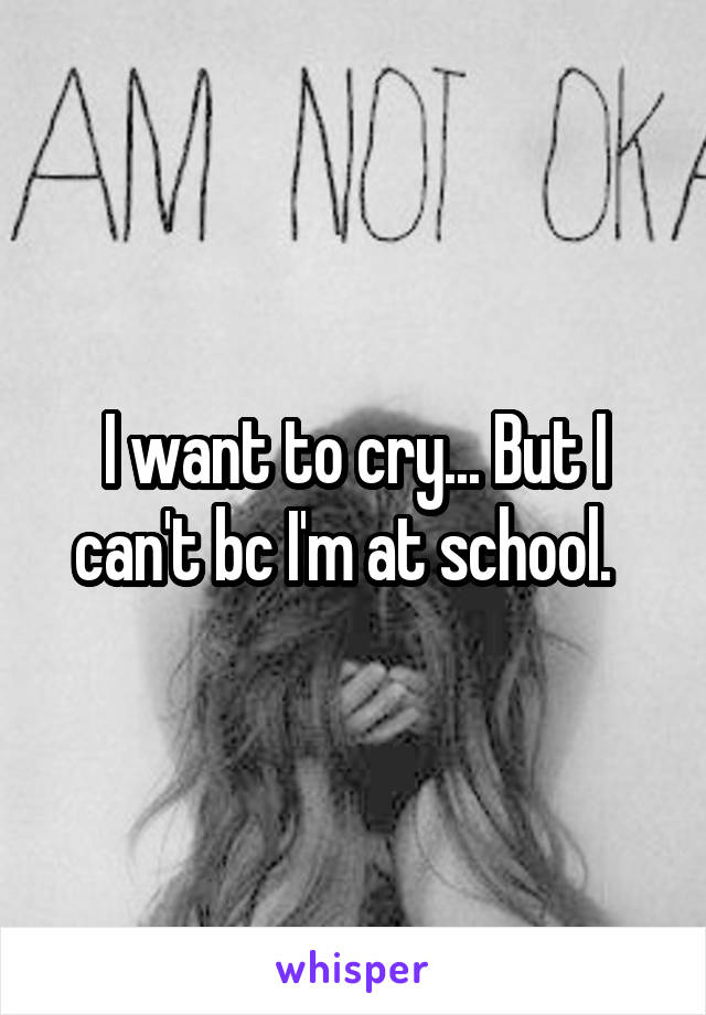 I want to cry... But I can't bc I'm at school.  