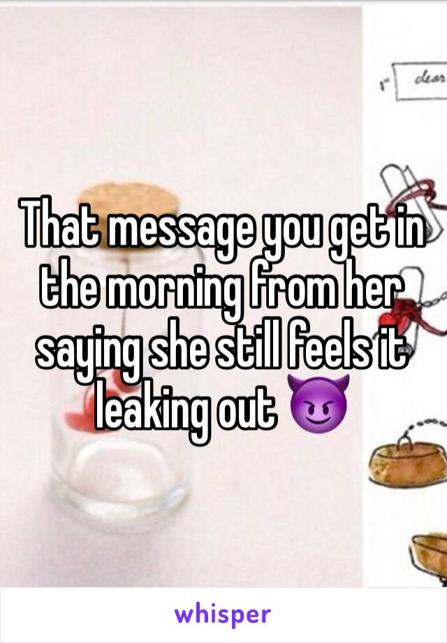That message you get in the morning from her saying she still feels it leaking out 😈