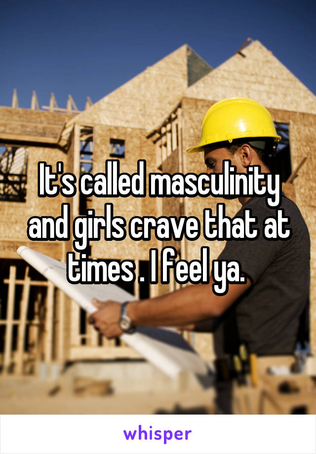 It's called masculinity and girls crave that at times . I feel ya. 