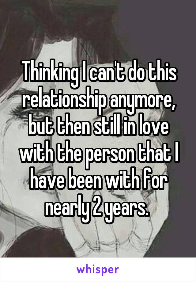 Thinking I can't do this relationship anymore, but then still in love with the person that I have been with for nearly 2 years. 
